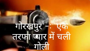 गोरखपुर -: एक तरफा प्यार में चली गोली